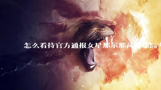 怎么看待官方通报女星那尔那茜涉嫌高考报名材料造***？